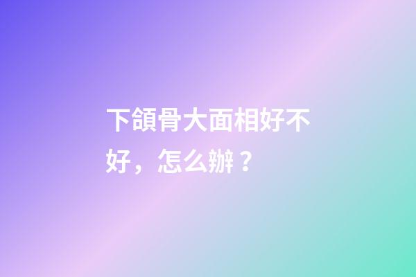 下頜骨大面相好不好，怎么辦？